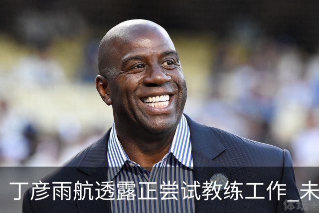 丁彦雨航透露正尝试教练工作 未来或投身青少年篮球事业