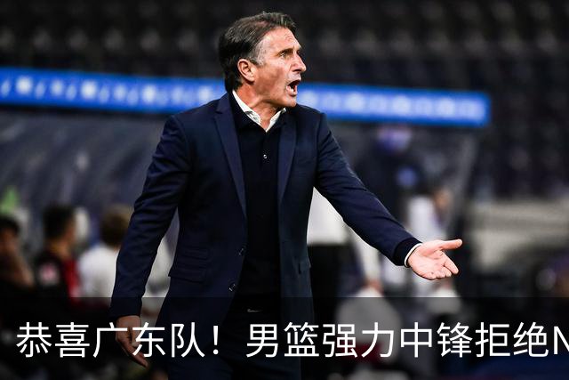 恭喜广东队！男篮强力中锋拒绝NBA合同，朱芳雨迎来重大利好！