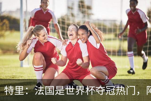 特里：法国是世界杯夺冠热门，阿根廷给我印象很深刻