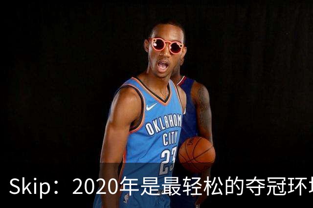 Skip：2020年是最轻松的夺冠环境 詹姆斯带湖人夺了个廉价总冠军